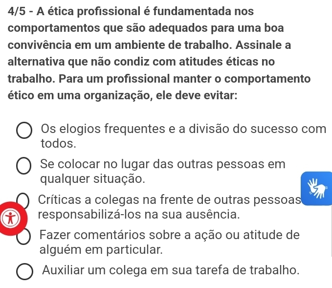 4/5 - A ética profissional é fundamentada nos
comportamentos que são adequados para uma boa
convivência em um ambiente de trabalho. Assinale a
alternativa que não condiz com atitudes éticas no
trabalho. Para um profissional manter o comportamento
ético em uma organização, ele deve evitar:
Os elogios frequentes e a divisão do sucesso com
todos.
Se colocar no lugar das outras pessoas em
qualquer situação.
Críticas a colegas na frente de outras pessoas
responsabilizá-los na sua ausência.
Fazer comentários sobre a ação ou atitude de
alguém em particular.
Auxiliar um colega em sua tarefa de trabalho.