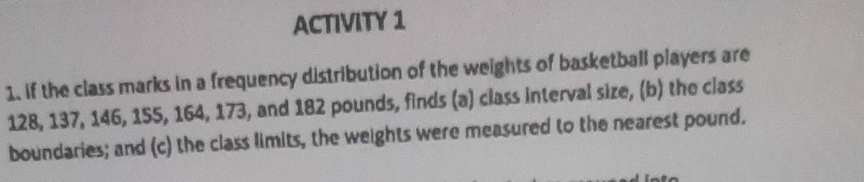 ACTIVITY 1 
1. if the class marks in a frequency distribution of the weights of basketball players are
128, 137, 146, 155, 164, 173, and 182 pounds, finds (a) class interval size, (b) the class 
boundaries; and (c) the class limits, the weights were measured to the nearest pound.