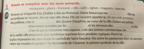 Écoute et complète avec les mots suivants. 
restaurants - places + Fortaine » ville » cafès + églises » magasins + marchés 
Bonjour, je m'appelle Éva, j'habite à Aix-en-Provence, l'aime beaucoup ma_ . Elle est 
accueillante et vivante. Aix est une ville d'eau. Elle est souvent appelée la cité aux mille fontaines. 
Ma préférée, c'est la _des Quatre-Dauphins, au cœur de la ville. l'adore ses petites 
_charmantes animées par les _et les terrasses des_ et des 
_ 
, C'est là que je rencontre mes copains. Loin des centres commerciaux, les_ 
de la vieille ville proposent aux nombreux touristes leurs produits typiques. Parmi les_ 
la plus imposante est sans doute la cathédrale Saint-Sauveur. Aix attire les passionnés d'art: ils viennent 
visiter ses musées et partent à la clécouverte de Cézanne, le peintre symbole de la ville.