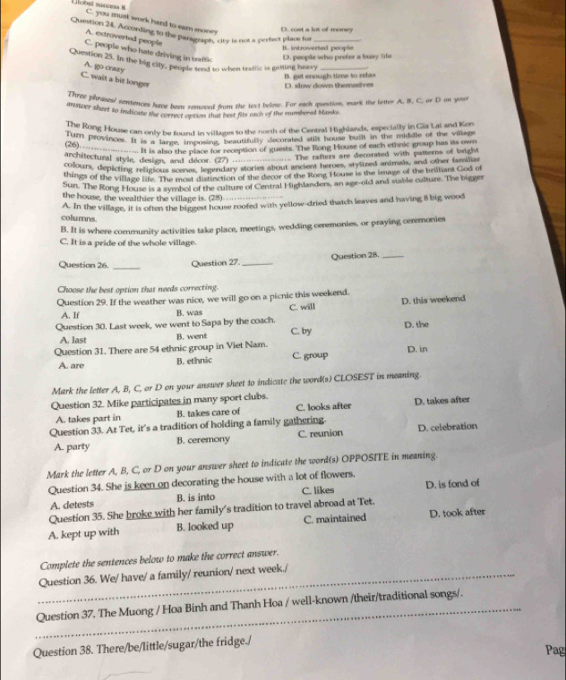 C. you must work hard to earn mones
D. cost a lot of monry
Question 24. According to the paragraph, city is not a perfect placs for
A. extröverted people
B. Introverted people
C. people who hate driving in uaffic
D. people who prefer a busy life
Question 25. In the big city, people send to when tratlic is getting beav_
A. go crazy
C. wait a bit longer
IS. get enougls time to relax D. slow down themselves
Three phrases! sentences have been removed from the text belmw. For each question, mark the letter A. B. C. or D on you
answer sheet so indicate thae correct option that best fits each of the mumbered Manks
The Rong House can only be found in villages so the north of the Centtal Highlands, especially in Gia Lai and Kon
Tar provinces. It is a large, imposing, beautifully decorated stilt house built in the middle of the villags
fre -___-... It is also the place for reception of guests. The Rong House of each ethnic group has its own
architectural style, design, and décor. (27) .
.. The rafters are decorated with patterns of beight
colours, depicting religious scenes, legendary stories about ancient heroes, stylized animals, and other familiar
things of the village life. The most distinction of the decor of the Rong House is the image of the brilliant God of
Sun. The Rong House is a symbol of the culture of Central Highlanders, an age-old and stable culture. The bigger
the house, the wealthier the village is. (28)
A. In the village, it is often the biggest house roofed with yellow-dried thatch leaves and having 8 big wood
columns
B. It is where community activities take place, meetings, wedding ceremonies, or praying ceremonies
C. It is a pride of the whole village
_
Question 26. Question 27. _Question 28._
Choose the best option that needs correcting.
Question 29. If the weather was nice, we will go on a picnic this weekend.
A. If B. was C. will D. this weekend
Question 30. Last week, we went to Sapa by the coach.
A. last B. went C. by D. the
Question 31. There are 54 ethnic group in Viet Nam.
A. are B. ethnic C. group D. in
Mark the letter A, B, C, or D on your answer sheet to indicate the word(s) CLOSEST in meaning.
Question 32. Mike participates in many sport clubs.
A. takes part in B. takes care of C. looks after D. takes after
Question 33. At Tet, it's a tradition of holding a family gathering.
A. party B. ceremony C. reunion D. celebration
Mark the letter A, B, C, or D on your answer sheet to indicate the word(s) OPPOSITE in meaning.
Question 34. She is keen on decorating the house with a lot of flowers,
A. detests B. is into C. likes D. is fond of
Question 35. She broke with her family's tradition to travel abroad at Tet.
A. kept up with B. looked up C. maintained D. took after
Complete the sentences below to make the correct answer.
_Question 36. We/ have/ a family/ reunion/ next week./
_Question 37. The Muong / Hoa Binh and Thanh Hoa / well-known /their/traditional songs/.
Question 38. There/be/little/sugar/the fridge./
Pag