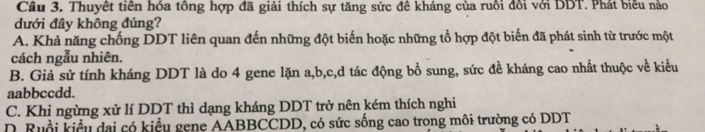 Thuyết tiên hóa tông hợp đã giải thích sự tăng sức đê kháng của ruôi đôi với DDT. Phát biểu nào
dưới đây không đúng?
A. Khả năng chống DDT liên quan đến những đột biến hoặc những tổ hợp đột biến đã phát sinh từ trước một
cách ngẫu nhiên.
B. Giả sử tính kháng DDT là do 4 gene lặn a, b, c,d tác động bổ sung, sức đề kháng cao nhất thuộc về kiểu
aabbccdd.
C. Khi ngừng xử lí DDT thì dạng kháng DDT trở nên kém thích nghi
D. Ruổi kiểu dai có kiểu gene AABBCCDD, có sức sống cao trong môi trường có DDT