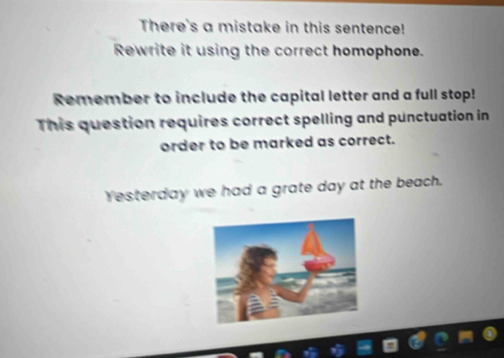 There's a mistake in this sentence! 
Rewrite it using the correct homophone. 
Remember to include the capital letter and a full stop! 
This question requires correct spelling and punctuation in 
order to be marked as correct. 
Yesterday we had a grate day at the beach.