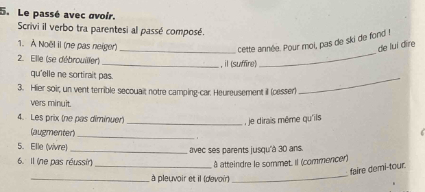 Le passé avec avoir. 
Scrivi il verbo tra parentesi al passé composé. 
1. À Noël il (ne pas neiger) _cette année. Pour moi, pas de ski de fond ! 
de lui dire 
2. Elle (se débrouiller) _, il (suffire) 
_ 
qu'elle ne sortirait pas. 
3. Hier soir, un vent terrible secouait notre camping-car. Heureusement il (cesser) 
_ 
vers minuit. 
4. Les prix (ne pas diminuer)_ 
, je dirais même qu'ils 
(augmenter)_ 
5. Elle (vivre)_ 
avec ses parents jusqu'à 30 ans. 
6. Il (ne pas réussir)_ 
à atteindre le sommet. Il (commencer) 
_ 
faire demi-tour. 
_ à pleuvoir et il (devoir)