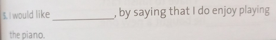 would like _, by saying that I do enjoy playing 
the piano.