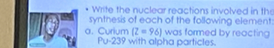 Write the nuclear reactions involved in the 
synthesis of each of the following element: 
a. Curium (Z=96] was formed by reacting
Pu-239 with alpha particles.