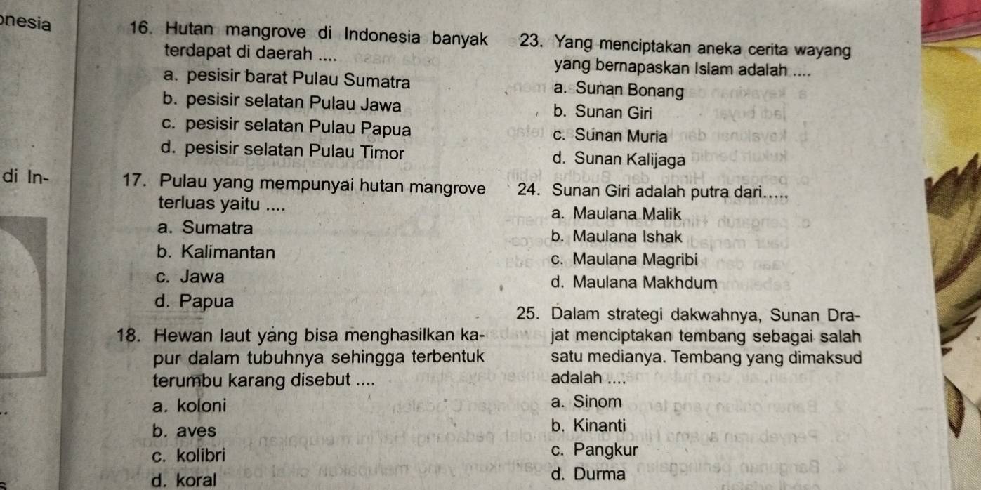 nesia
16. Hutan mangrove di Indonesia banyak 23. Yang menciptakan aneka cerita wayang
terdapat di daerah .... yang bernapaskan Islam adalah ....
a. pesisir barat Pulau Sumatra a. Sunan Bonang
b. pesisir selatan Pulau Jawa b. Sunan Giri
c. pesisir selatan Pulau Papua c. Sunan Muria
d. pesisir selatan Pulau Timor d. Sunan Kalijaga
di ln- 17. Pulau yang mempunyai hutan mangrove 24. Sunan Giri adalah putra dari.....
terluas yaitu .... a. Maulana Malik
a. Sumatra b. Maulana Ishak
b. Kalimantan c. Maulana Magribi
c. Jawa d. Maulana Makhdum
d. Papua
25. Dalam strategi dakwahnya, Sunan Dra-
18. Hewan laut yang bisa menghasilkan ka- jat menciptakan tembang sebagai salah 
pur dalam tubuhnya sehingga terbentuk satu medianya. Tembang yang dimaksud
terumbu karang disebut ....
adalah ....
a. koloni a. Sinom
b. aves
b. Kinanti
c. kolibri c. Pangkur
d. koral d. Durma