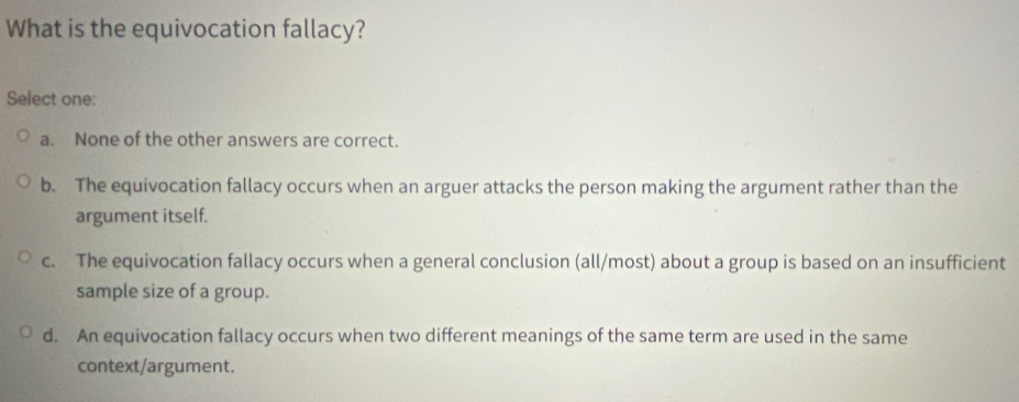 What is the equivocation fallacy?
Select one:
a. None of the other answers are correct.
b. The equivocation fallacy occurs when an arguer attacks the person making the argument rather than the
argument itself.
c. The equivocation fallacy occurs when a general conclusion (all/most) about a group is based on an insufficient
sample size of a group.
d. An equivocation fallacy occurs when two different meanings of the same term are used in the same
context/argument.