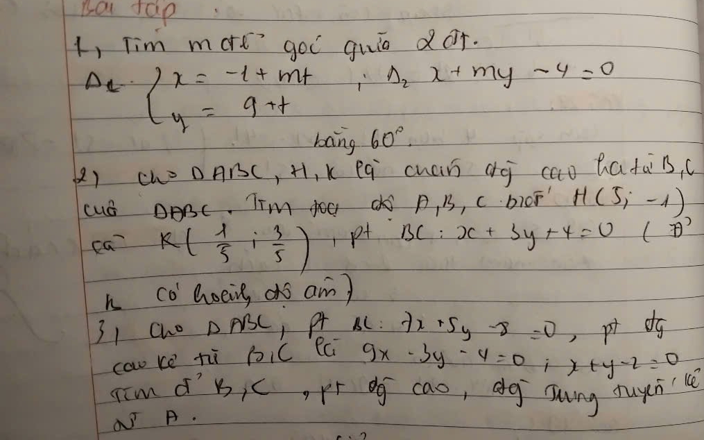 Ba tap 
1, Tim mort gol quio dor.
Delta _2x+my-4=0
A_1· beginarrayl x=-1+mt y=9+tendarray.  60°
bang 
() Ch=DABC, H, I xeq cuán dj cao hatas, c 
cuS DABC. Tim OO d A, B, C bIOF H(5,-1)
ca k( 1/5 i 3/5 ) p BC:x+3y+4=0 () 
h co Goeing ors am) 
31 Cho △ ABC , pt BC: 7x+5y-8=0 pr dg 
caw ke hi bic fci
9x-3y-4=0; x+y-2=0
Iim d'b, c, pí og cao, dg sung fuychu 
√ A.