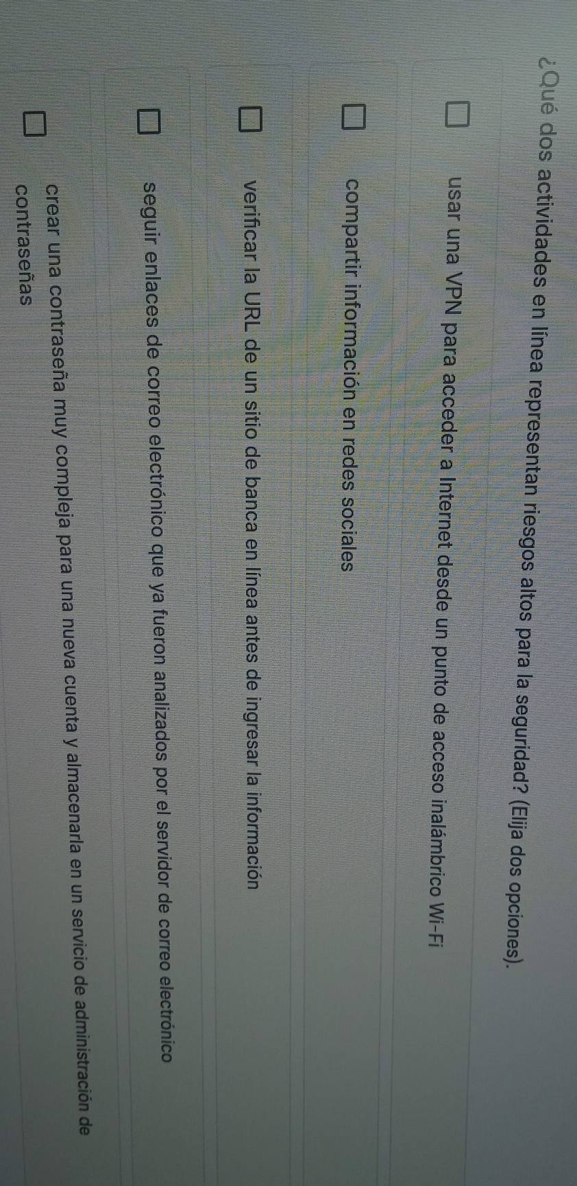 ¿Qué dos actividades en línea representan riesgos altos para la seguridad? (Elija dos opciones).
usar una VPN para acceder a Internet desde un punto de acceso inalámbrico Wi-Fi
compartir información en redes sociales
verificar la URL de un sitio de banca en línea antes de ingresar la información
seguir enlaces de correo electrónico que ya fueron analizados por el servidor de correo electrónico
crear una contraseña muy compleja para una nueva cuenta y almacenarla en un servicio de administración de
contraseñas