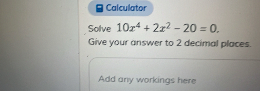 Calculator 
Solve 10x^4+2x^2-20=0. 
Give your answer to 2 decimal places. 
Add any workings here