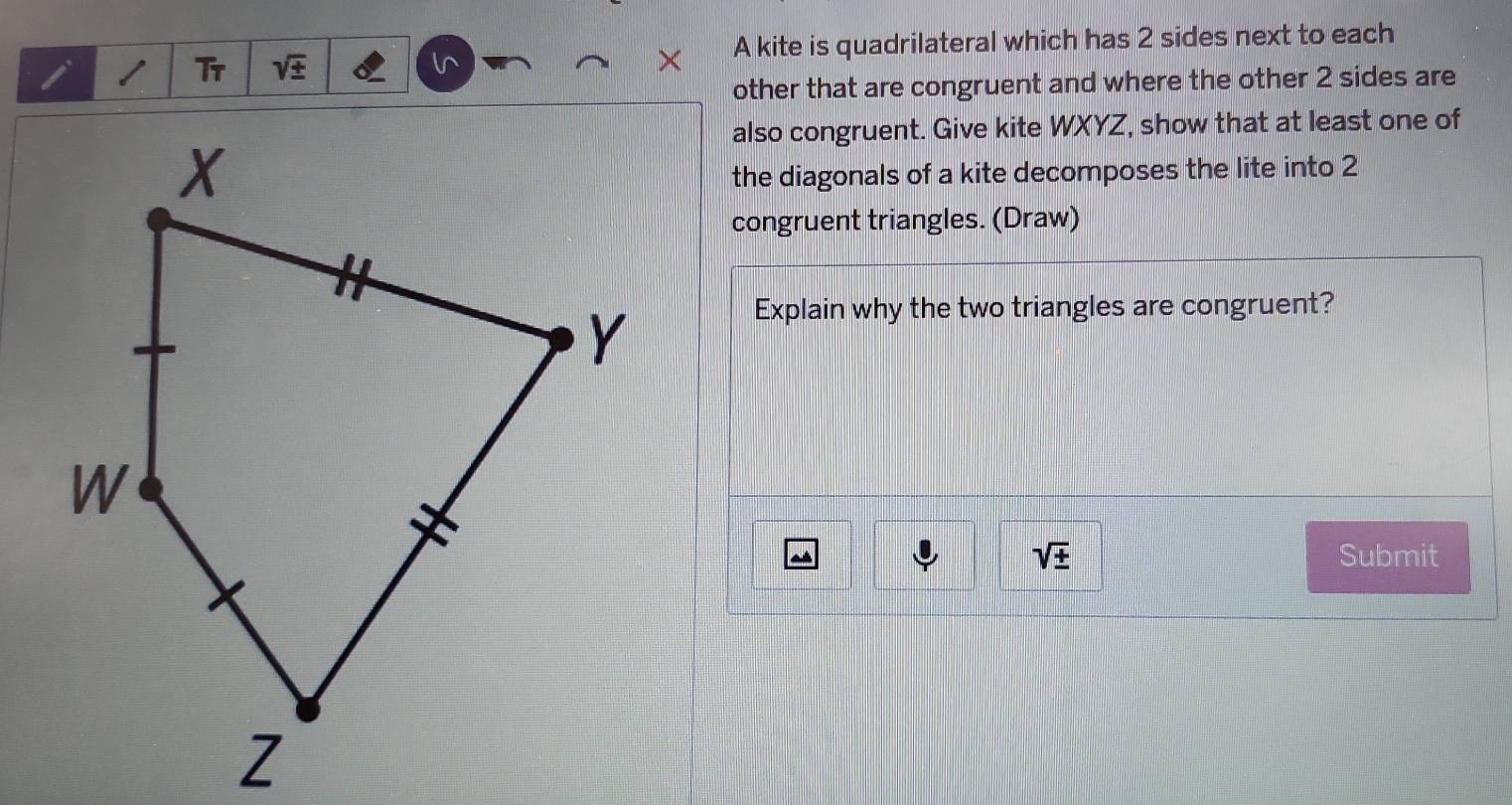 Tr sqrt(± ) In A kite is quadrilateral which has 2 sides next to each 
other that are congruent and where the other 2 sides are 
also congruent. Give kite WXYZ, show that at least one of 
the diagonals of a kite decomposes the lite into 2
congruent triangles. (Draw) 
Explain why the two triangles are congruent?
sqrt(± ) Submit