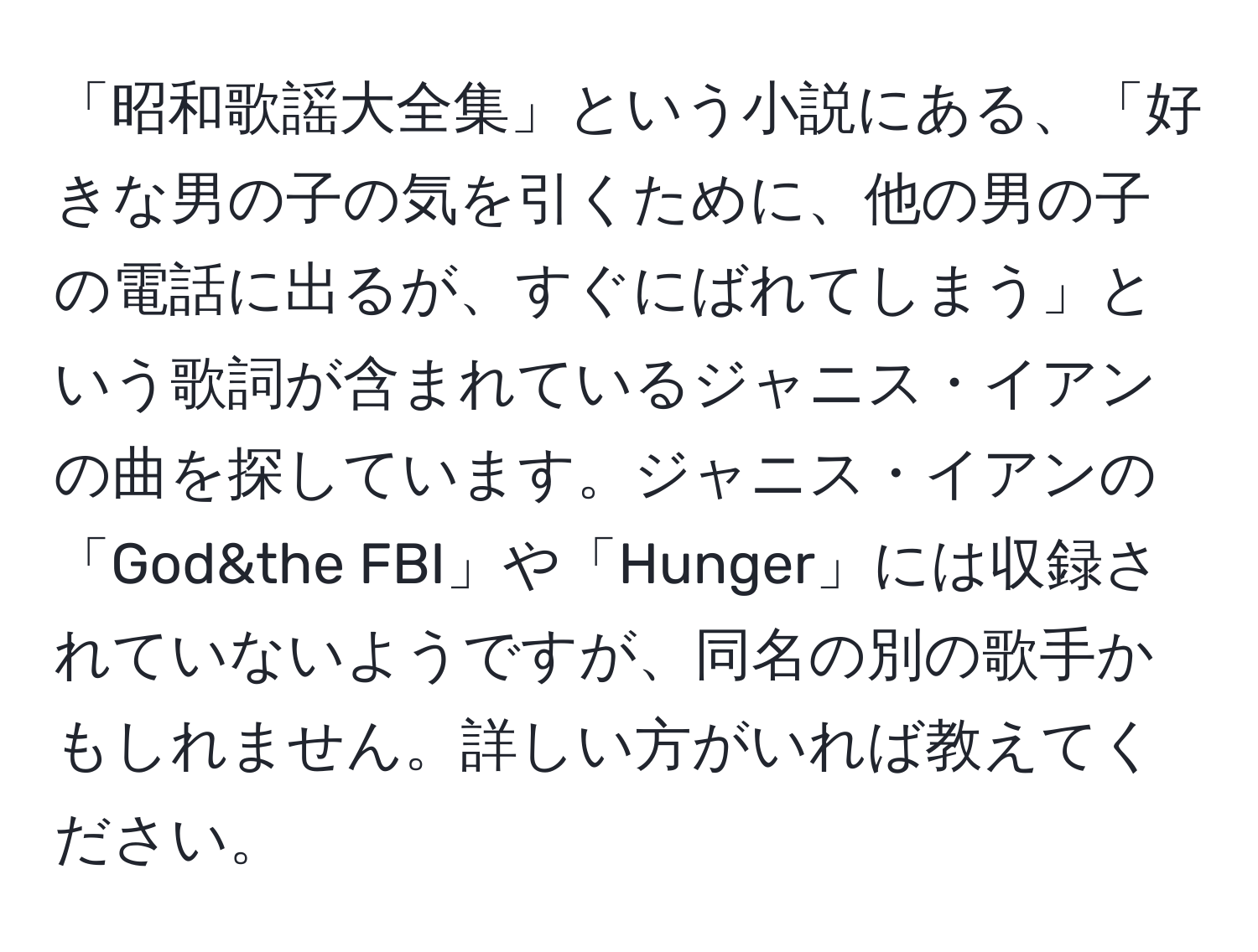 「昭和歌謡大全集」という小説にある、「好きな男の子の気を引くために、他の男の子の電話に出るが、すぐにばれてしまう」という歌詞が含まれているジャニス・イアンの曲を探しています。ジャニス・イアンの「God&the FBI」や「Hunger」には収録されていないようですが、同名の別の歌手かもしれません。詳しい方がいれば教えてください。