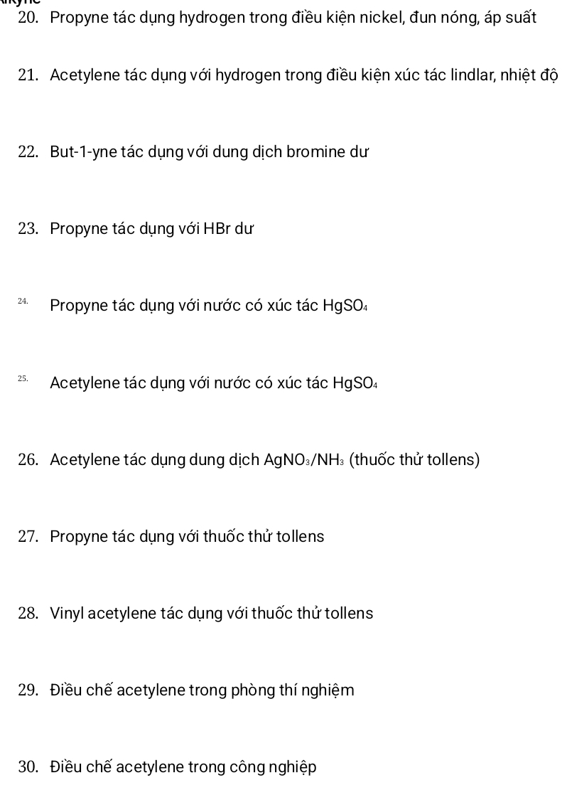 Propyne tác dụng hydrogen trong điều kiện nickel, đun nóng, áp suất 
21. Acetylene tác dụng với hydrogen trong điều kiện xúc tác lindlar, nhiệt độ 
22. But-1-yne tác dụng với dung dịch bromine dư 
23. Propyne tác dụng với HBr dư 
** Propyne tác dụng với nước có xúc tác HgSO4 
** Acetylene tác dụng với nước có xúc tác HgSO₄ 
26. Acetylene tác dụng dung dịch AgNO₃/NH₃ (thuốc thử tollens) 
27. Propyne tác dụng với thuốc thử tollens 
28. Vinyl acetylene tác dụng với thuốc thử tollens 
29. Điều chế acetylene trong phòng thí nghiệm 
30. Điều chế acetylene trong công nghiệp