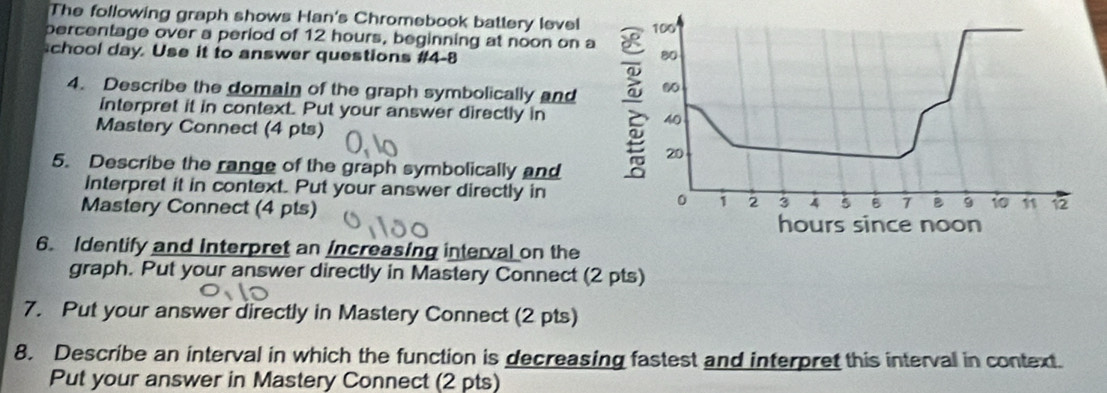 The following graph shows Han's Chromebook battery level 
percentage over a period of 12 hours, beginning at noon on 
chool day. Use it to answer questions #4-8 
4. Describe the domain of the graph symbolically and 
interpret it in context. Put your answer directly in 
Mastery Connect (4 pts) 
5. Describe the range of the graph symbolically and 
Interpret it in context. Put your answer directly in 
Mastery Connect (4 pts) 
6. Identify and Interpret an Increasing interval on the 
graph. Put your answer directly in Mastery Connect (2 pts) 
7. Put your answer directly in Mastery Connect (2 pts) 
8. Describe an interval in which the function is decreasing fastest and interpret this interval in context. 
Put your answer in Mastery Connect (2 pts)