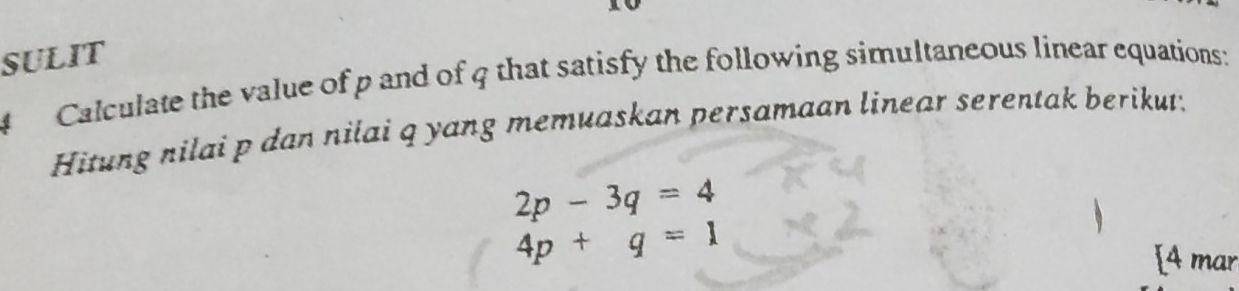 SULIT 
4 Calculate the value of p and of 4 that satisfy the following simultaneous linear equations: 
Hitung nilai p dan nilai q yang memuaskan persamaan linear serentak berikut;
2p-3q=4
4p+q=1
[4 mar