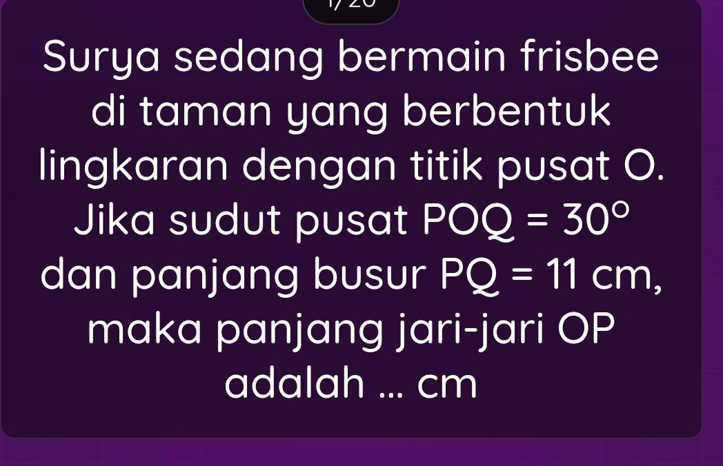 Surya sedang bermain frisbee 
di taman yang berbentuk 
lingkaran dengan titik pusat O. 
Jika sudut pusat POQ=30°
dan panjang busur PQ=11cm, 
maka panjang jari-jari OP
adalah ... cm