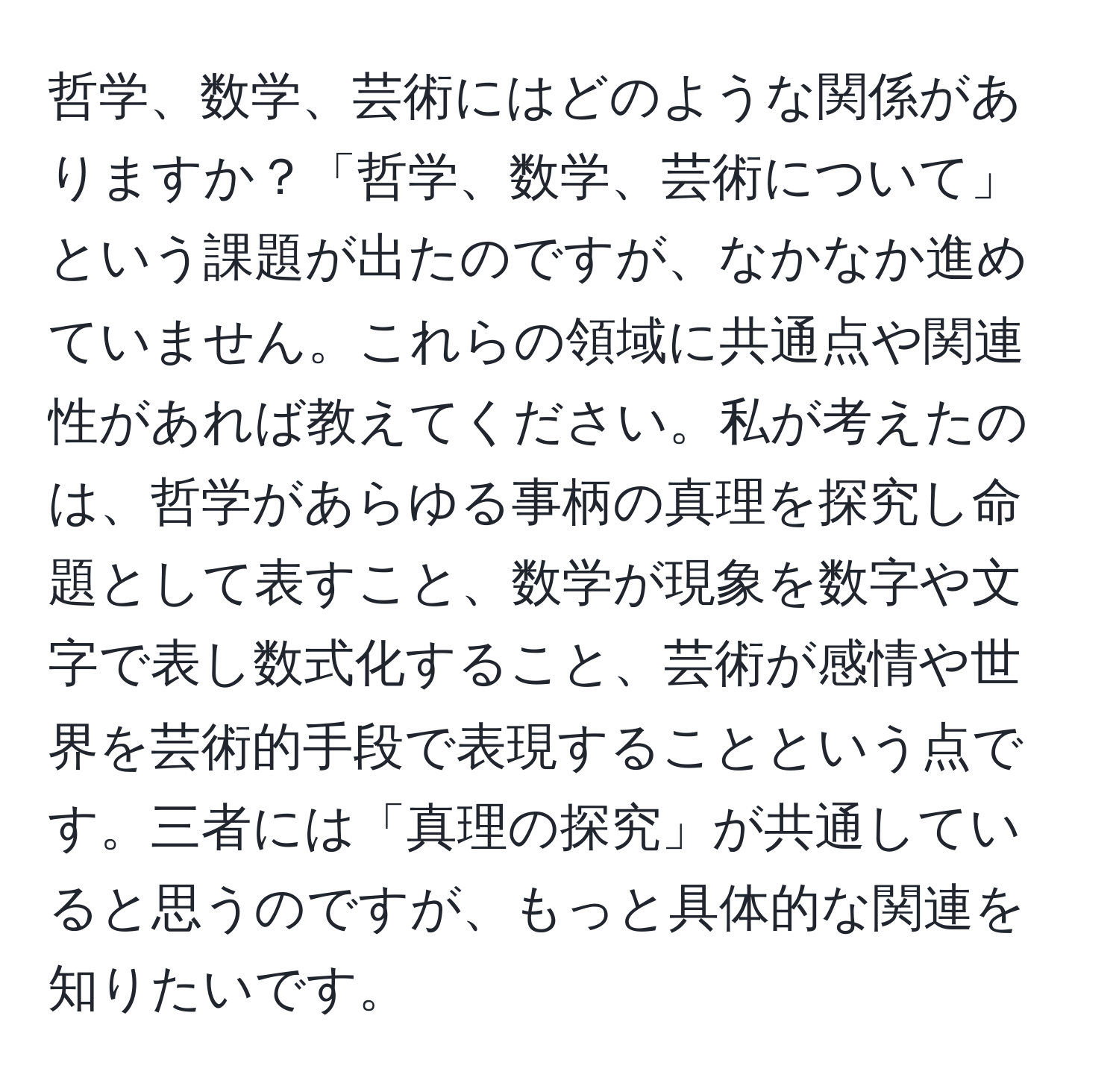 哲学、数学、芸術にはどのような関係がありますか？「哲学、数学、芸術について」という課題が出たのですが、なかなか進めていません。これらの領域に共通点や関連性があれば教えてください。私が考えたのは、哲学があらゆる事柄の真理を探究し命題として表すこと、数学が現象を数字や文字で表し数式化すること、芸術が感情や世界を芸術的手段で表現することという点です。三者には「真理の探究」が共通していると思うのですが、もっと具体的な関連を知りたいです。