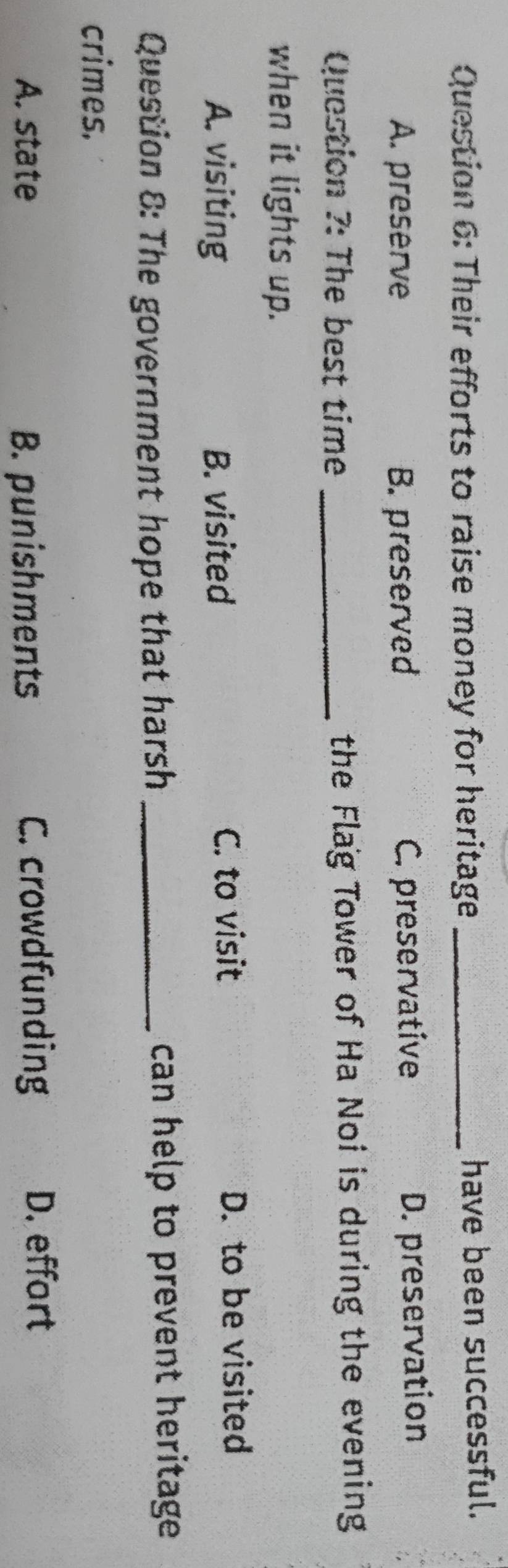 Their efforts to raise money for heritage _have been successful.
A. preserve B. preserved C. preservative D. preservation
Question ?: The best time _the Flag Tower of Ha Noi is during the evening
when it lights up.
A. visiting B. visited C. to visit
D. to be visited
Question 8: The government hope that harsh _can help to prevent heritage .
crimes.
A. state B. punishments C. crowdfunding
D. effort