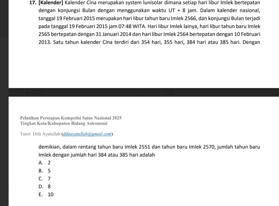 [Kalender] Kalender Cina merupakan system lunisolar dimana setiap hari libur Imlek bertepatan
dengan konjungsi Bulan dengan menggunakan waktu UT+8 jam. Dalam kalender nasional,
tanggal 19 Februari 2015 merupakan hari libur tahun baru Imlek 2566, dan konjungsi Bulan terjadi
pada tanggal 19 Februari 2015 jam 07:48 WITA. Hari libur Imlek lainya, hari libur tahun baru Imlek
2565 bertepatan dengan 31 Januari 2014 dan hari libur Imlek 2564 bertepatan dengan 10 Februari
2013. Satu tahun kalender Cina terdiri dari 354 hari, 355 hari, 384 hari atau 385 hari. Dengan
Pelatihan Persiapan Kompetisi Sains Nasional 2025
Tingkat Kota/Kabupaten Bidang Astronomi
Tutor: Difa Ayatullah (difaayatullah@gmail.com)
demikian, dalam rentang tahun baru Imlek 2551 dan tahun baru Imlek 2570, jumlah tahun baru
Imlek dengan jumlah hari 384 atau 385 hari adalah
A. 2
B. 5
C. 7
D. 8
E. 10