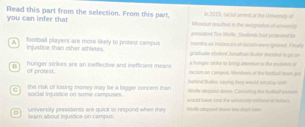 Read this part from the selection. From this part, In 2015, racial unrest at the University of
you can infer that Missouri resulted in the resignation of university
president Tim Wolfe. Studenta had protested for
A football players are more likely to protest campus months as instances of racism were ignored. Finally
injustice than other athletes. graduate student Jonathan Butler decided to go on
B hunger strikes are an ineffective and inefficient means a hunger strike to bring attention to the problem of
of protest. racism on campus. Mersbers of the lootball team got
behind Butler, saying they would not play until
c the risk of losing money may be a bigger concern than Wolfe stepped down. Canceling the fotball season
social injustice on some campuses. would have cost the university millisms of dollars.
D university presidents are quick to respond when they Wolle stepped down two days later
learn about injustice on campus.