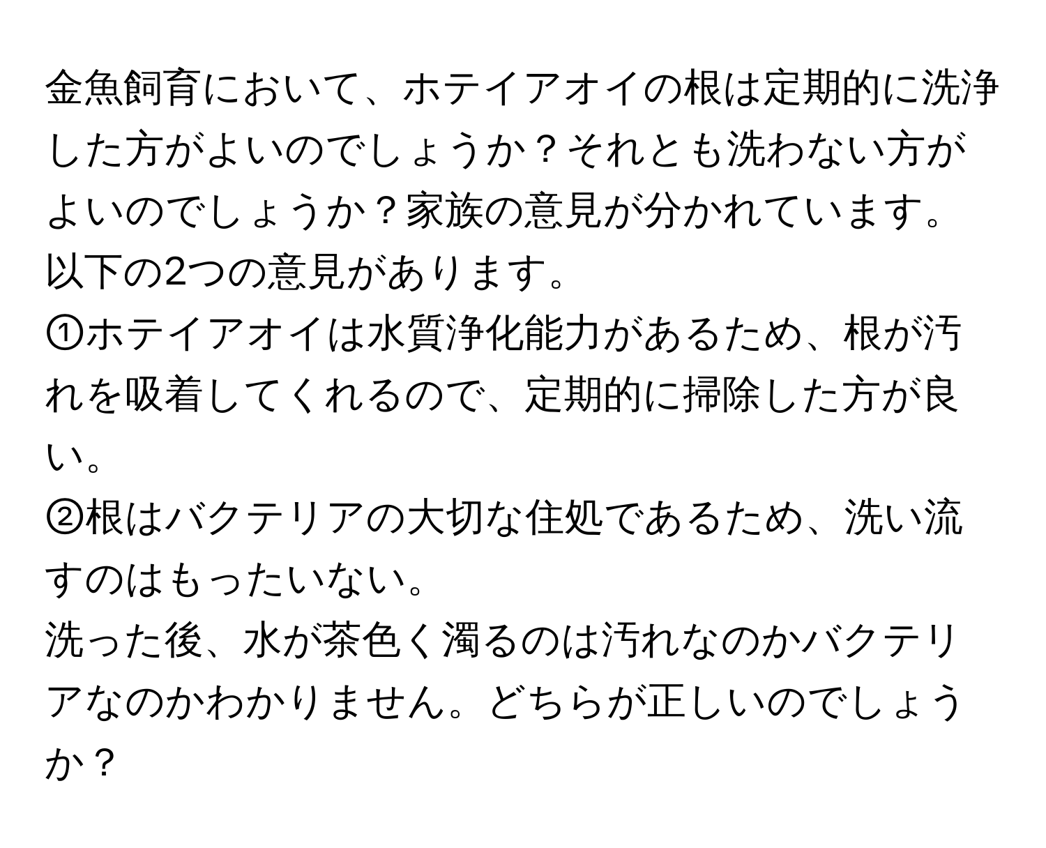 金魚飼育において、ホテイアオイの根は定期的に洗浄した方がよいのでしょうか？それとも洗わない方がよいのでしょうか？家族の意見が分かれています。以下の2つの意見があります。  
①ホテイアオイは水質浄化能力があるため、根が汚れを吸着してくれるので、定期的に掃除した方が良い。  
②根はバクテリアの大切な住処であるため、洗い流すのはもったいない。  
洗った後、水が茶色く濁るのは汚れなのかバクテリアなのかわかりません。どちらが正しいのでしょうか？