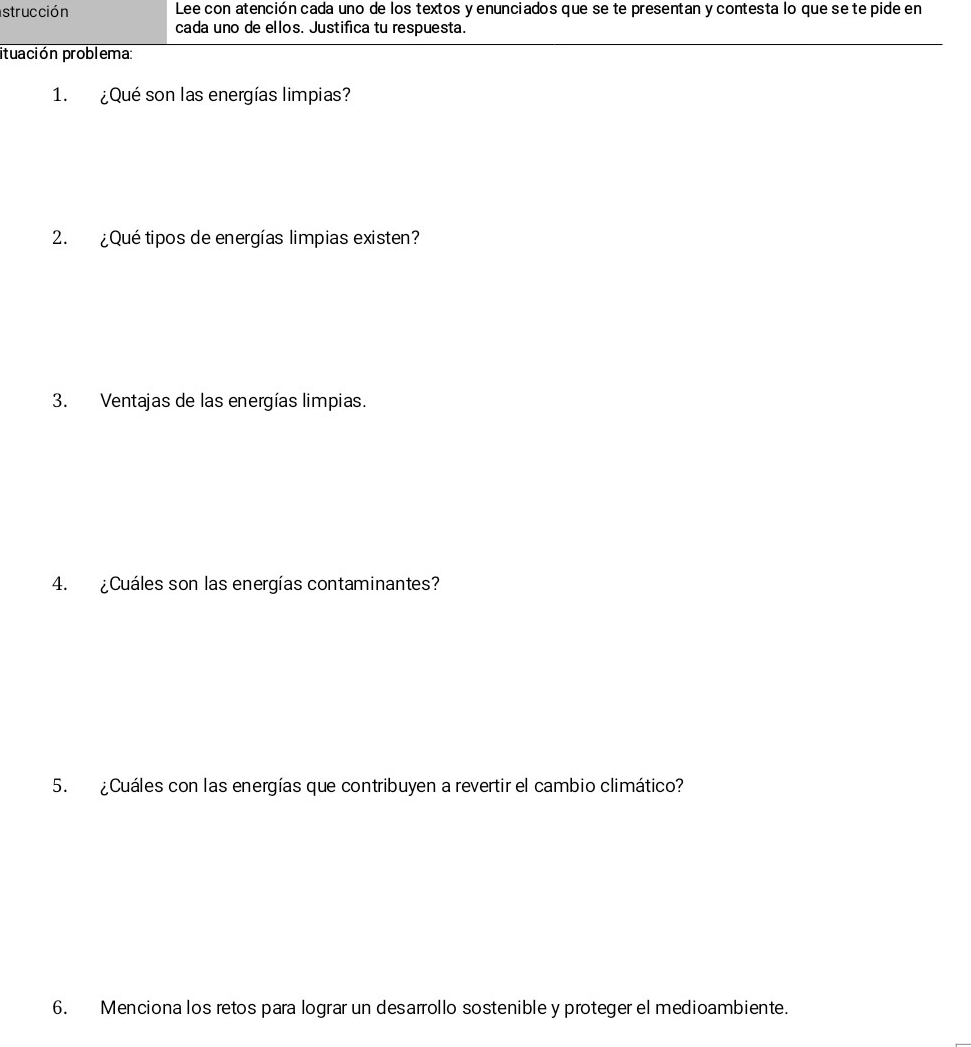 strucción Lee con atención cada uno de los textos y enunciados que se te presentan y contesta lo que se te pide en 
cada uno de ellos. Justifica tu respuesta. 
ituación problema: 
1. ¿Qué son las energías limpias? 
2. ¿Qué tipos de energías limpias existen? 
3. Ventajas de las energías limpias. 
4. ¿Cuáles son las energías contaminantes? 
5. ¿Cuáles con las energías que contribuyen a revertir el cambio climático? 
6. Menciona los retos para lograr un desarrollo sostenible y proteger el medioambiente.