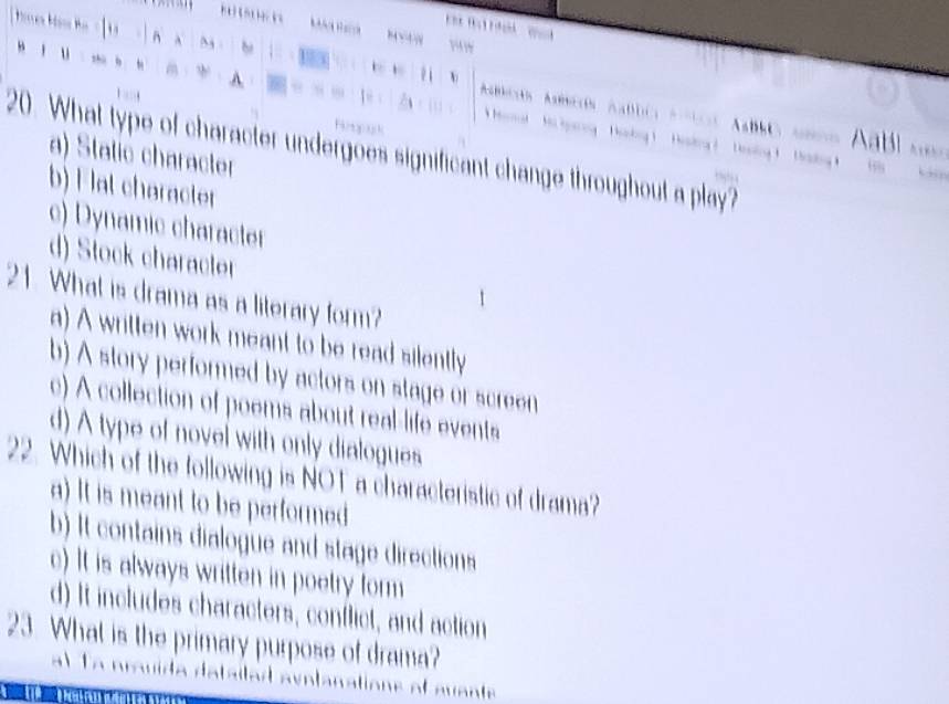 bbcós Areós abdc Aís Amo cnos Aabl am
Mi garng Hkng 1 Hesding ? Hosing 1 hadn 
20. What type of character undergoes significant change throughout a play?
a) Static character
b) F lat charater
c) Dynamic character
d) Stock character
21. What is drama as a literary form?
a) A written work meant to be read silently
b) A story performed by actors on stage or screen
c) A collection of poems about real-life events
d) A type of novel with only dialogues
22. Which of the following is NOT a characteristic of drama?
a) It is meant to be performed
b) It contains dialogue and stage directions
c) It is always written in poetry form
d) It includes characters, conflict, and action
23. What is the primary purpose of drama?
1