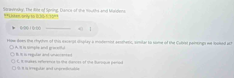 Stravinsky: The Rite of Spring, Dance of the Youths and Maidens
*Listen only to 0:30-1:10^(4-4)
0:00 10:00 _
How does the rhythm of this excerpt display a modernist aesthetic, similar to some of the Cubist paintings we looked at?
A. It is simple and gracelful
B. It is regular and unaccented
C. It makes reference to the dances of the Baroque period
D. It is irregular and unpredictable