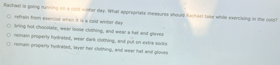 Rachael is going running on a cold winter day. What appropriate measures should Rachael take while exercising in the cold?
refrain from exercise when it is a cold winter day
bring hot chocolate, wear loose clothing, and wear a hat and gloves
remain properly hydrated, wear dark clothing, and put on extra socks
remain properly hydrated, layer her clothing, and wear hat and gloves