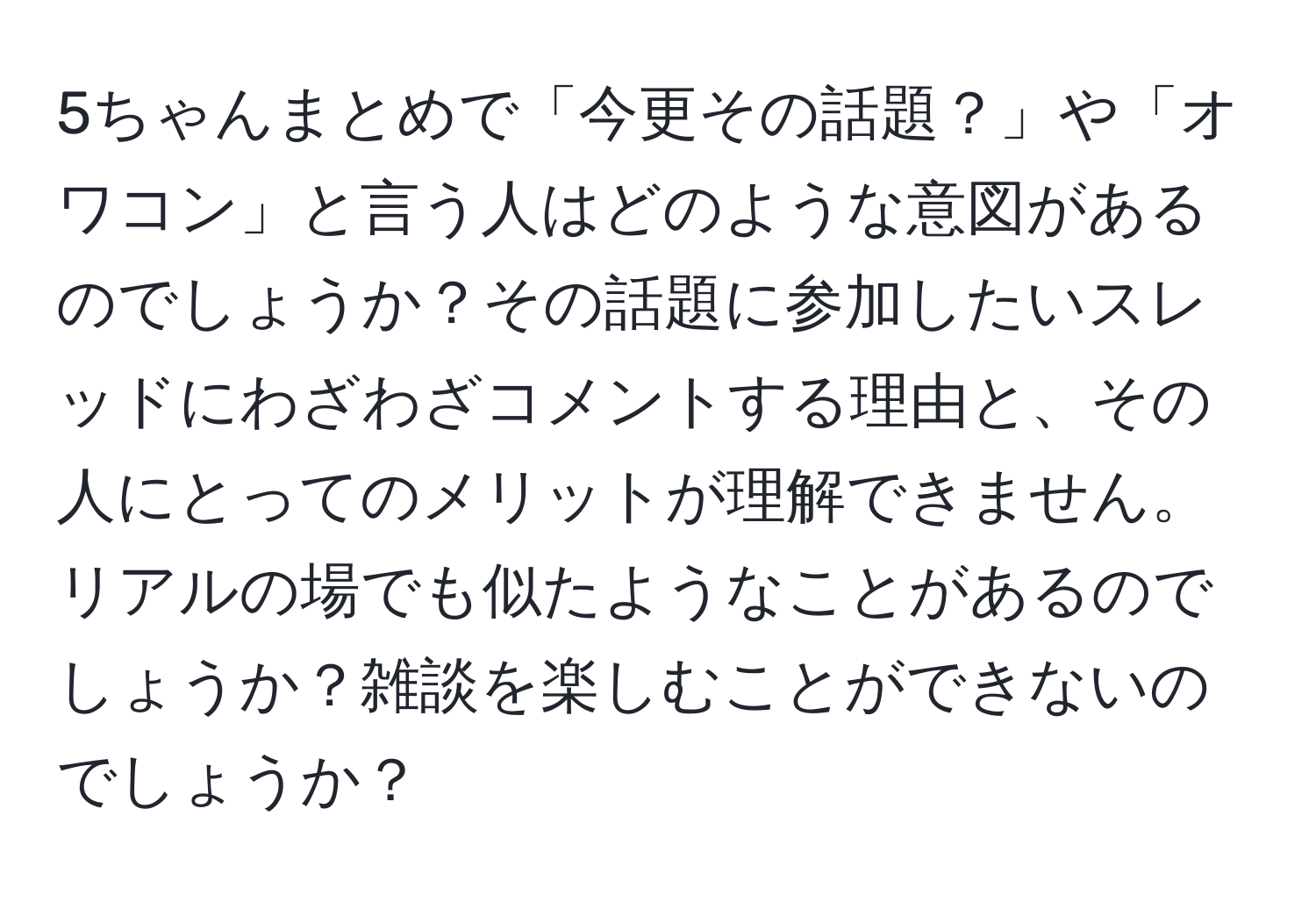 5ちゃんまとめで「今更その話題？」や「オワコン」と言う人はどのような意図があるのでしょうか？その話題に参加したいスレッドにわざわざコメントする理由と、その人にとってのメリットが理解できません。リアルの場でも似たようなことがあるのでしょうか？雑談を楽しむことができないのでしょうか？