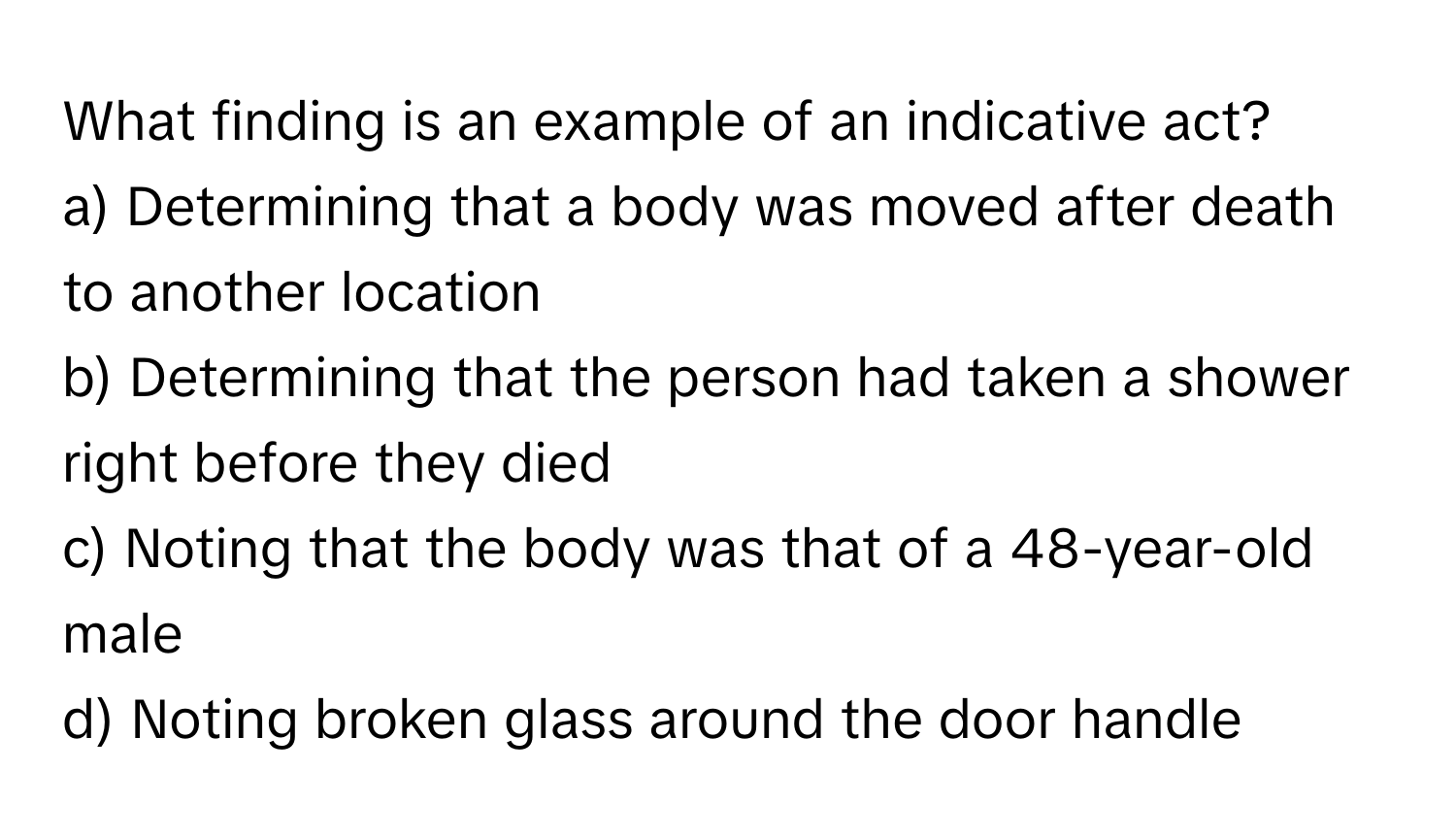 What finding is an example of an indicative act? 

a) Determining that a body was moved after death to another location 
b) Determining that the person had taken a shower right before they died 
c) Noting that the body was that of a 48-year-old male 
d) Noting broken glass around the door handle