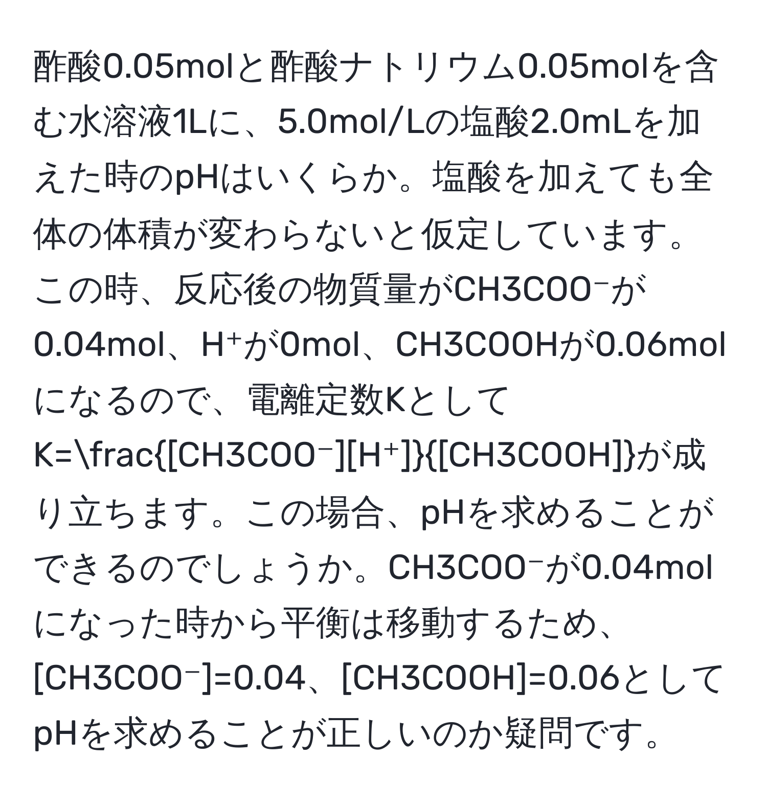 酢酸0.05molと酢酸ナトリウム0.05molを含む水溶液1Lに、5.0mol/Lの塩酸2.0mLを加えた時のpHはいくらか。塩酸を加えても全体の体積が変わらないと仮定しています。この時、反応後の物質量がCH3COO⁻が0.04mol、H⁺が0mol、CH3COOHが0.06molになるので、電離定数KとしてK= [CH3COO⁻][H⁺]/[CH3COOH] が成り立ちます。この場合、pHを求めることができるのでしょうか。CH3COO⁻が0.04molになった時から平衡は移動するため、[CH3COO⁻]=0.04、[CH3COOH]=0.06としてpHを求めることが正しいのか疑問です。