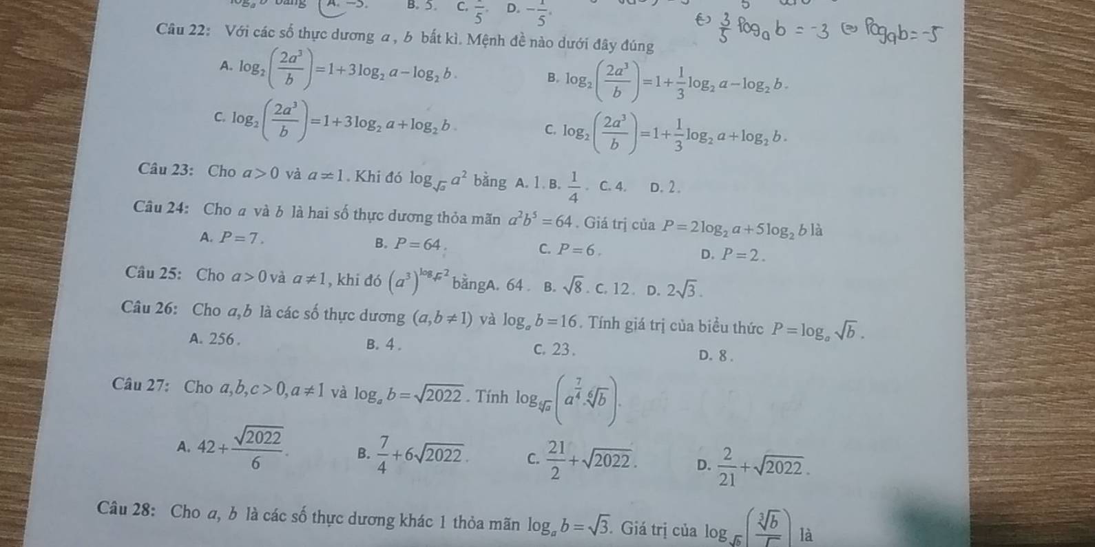 B. 5. C. frac 5 D. - 1/5 .
Câu 22: Với các số thực dương a, b bất kì. Mệnh đề nào dưới đây đúng
A. log _2( 2a^3/b )=1+3log _2a-log _2b.
B. log _2( 2a^3/b )=1+ 1/3 log _2a-log _2b.
C. log _2( 2a^3/b )=1+3log _2a+log _2b
C. log _2( 2a^3/b )=1+ 1/3 log _2a+log _2b.
Câu 23: Cho a>0 và a!= 1. Khi đó log _sqrt(a)a^2 bằng A. 1 . B.  1/4 . C. 4. D. 2 .
Câu 24: Cho a và b là hai số thực dương thỏa mãn a^2b^5=64. Giá trị của P=2log _2a+5log _2b là
A. P=7.
B. P=64.
C. P=6. P=2.
D.
Câu 25: Cho a>0 và a!= 1 , khi đó (a^3)^log _sqrt(x)2 bangA. 64 B. sqrt(8).c.12. D. 2sqrt(3).
Câu 26: Cho a,b là các số thực dương (a,b!= 1) và log _ab=16. Tính giá trị của biều thức P=log _asqrt(b).
A. 256 . B. 4 . c. 23 . D. 8 .
Câu 27: Cho a,b,c>0,a!= 1 và log _ab=sqrt(2022). Tính log _sqrt[4](a)(a^(frac 7)4· sqrt[6](b)).
A. 42+ sqrt(2022)/6 . B.  7/4 +6sqrt(2022). C.  21/2 +sqrt(2022). D.  2/21 +sqrt(2022).
Câu 28: Cho a, b là các số thực dương khác 1 thỏa mãn log _ab=sqrt(3). Giá trị của log _sqrt(b)( sqrt[3](b)/sqrt() )la