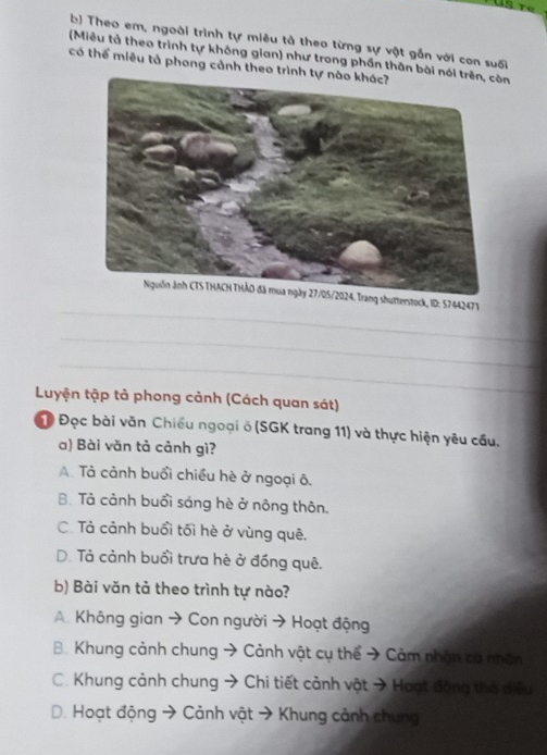 Theo em, ngoài trình tự miêu tả theo từng sự vật gắn với con suối
(Miêu tả theo trình tự không gian) như trong phần thân bài nói trên, còn
có thể miêu tả phong cảnh theo trình tự nào khác?
_
Nguồn ảnh CTS THACH THÁO đã mua ngày 27/05/2024. Trang shutterstock, ID: 57442473
_
_
Luyện tập tả phong cảnh (Cách quan sát)
Đọc bài văn Chiếu ngoại ô (SGK trang 11) và thực hiện yêu cầu.
a) Bài văn tả cảnh gì?. Tả cảnh buổi chiều hè ở ngoại ô.
B. Tả cảnh buổi sáng hè ở nông thôn.
C. Tả cảnh buổi tối hè ở vùng quê.
D. Tả cảnh buổi trưa hè ở đồng quê.
b) Bài văn tả theo trình tự nào?
A. Không gian → Con người → Hoạt động
B. Khung cảnh chung → Cảnh vật cụ thể → Cảm nhận có nhân
C. Khung cảnh chung → Chi tiết cảnh vật → Hoạt động thả điều
D. Hoạt động → Cảnh vật → Khung cảnh chung