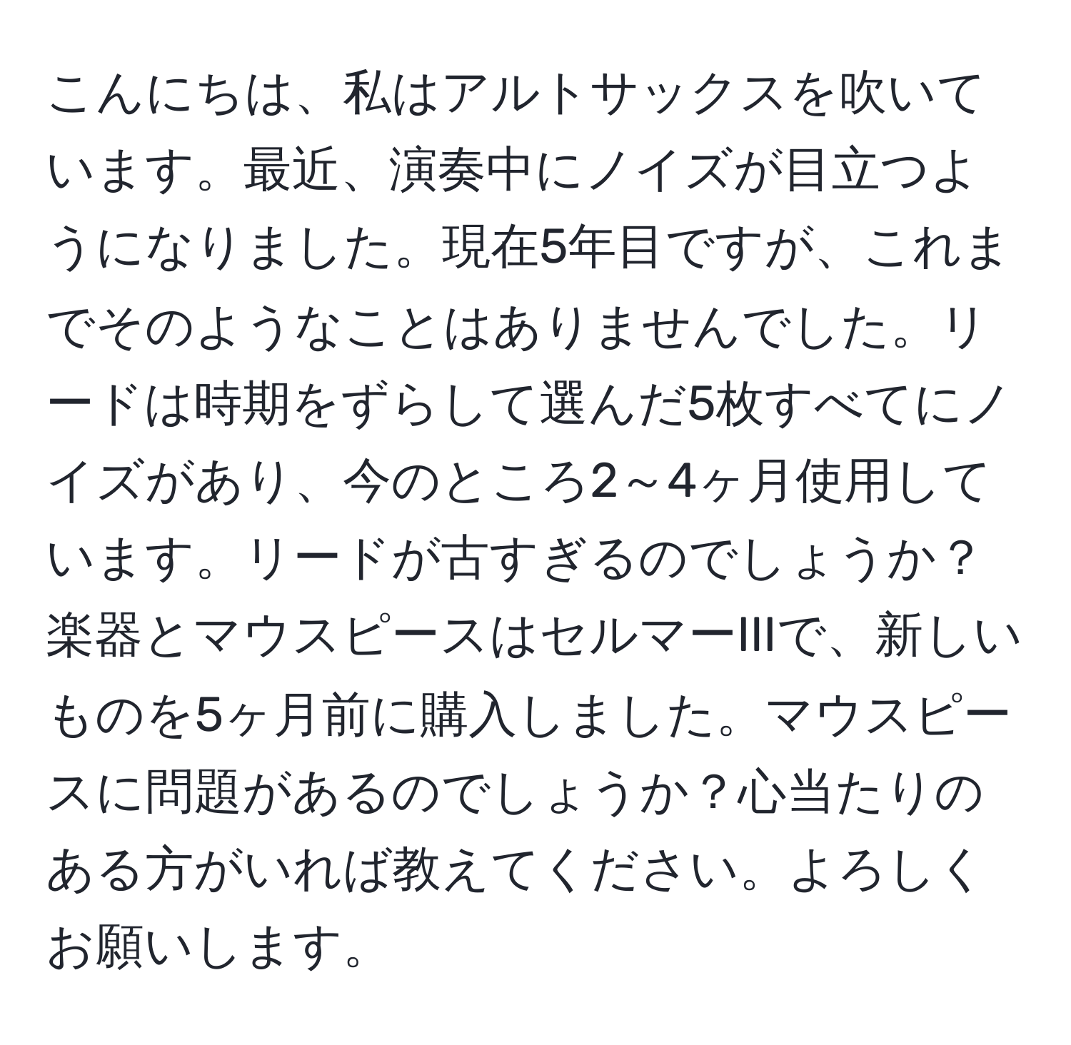 こんにちは、私はアルトサックスを吹いています。最近、演奏中にノイズが目立つようになりました。現在5年目ですが、これまでそのようなことはありませんでした。リードは時期をずらして選んだ5枚すべてにノイズがあり、今のところ2～4ヶ月使用しています。リードが古すぎるのでしょうか？楽器とマウスピースはセルマーIIIで、新しいものを5ヶ月前に購入しました。マウスピースに問題があるのでしょうか？心当たりのある方がいれば教えてください。よろしくお願いします。