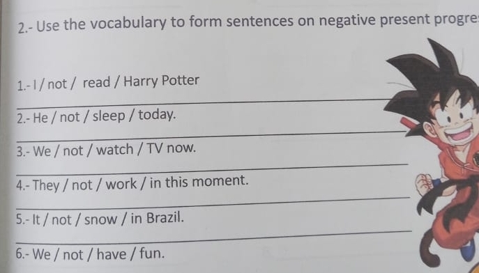 2.- Use the vocabulary to form sentences on negative present progre 
1.- I / not / read / Harry Potter 
_ 
2.- He / not / sleep / today. 
_ 
_ 
3.- We / not / watch / TV now. 
_ 
_ 
4.- They / not / work / in this moment. 
_ 
5.- It / not / snow / in Brazil. 
6.- We / not / have / fun.