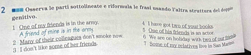 2 === Osserva le parti sottolineate e riformula le frasi usando l'altra struttura del doppio 
genitivo. 
1 One of my friends is in the army. 4 I have got two of your books. 
A friend of mine is in the army. 5 One of his friends is an actor. 
2 Many of their colleagues don't smoke now. 6 We are on holiday with two of our friends 
3 I don't like some of her friends. 
7 Some of my relatives live in San Marino