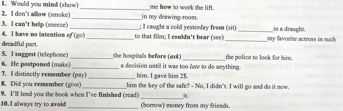 Would you mind (show) _me how to work the lift. 
2. I don’t allow (smoke) _in my drawing-room. 
3. I can’t help (sneeze) _; I caught a cold yesterday from (sit)_ in a draught. 
4. I have no intention of (go) _to that film; I couldn’t bear (see) _my favorite actress in such 
dreadful part. 
5. I suggest (telephone) _the hospitals before (ask)_ the police to look for him. 
6. He postponed (make)_ a decision until it was too late to do anything. 
7. I distinctly remember (pay)_ him. I gave him 2$. 
8. Did you remember (give)_ him the key of the safe? - No, I didn’t. I will go and do it now. 
9. I’ll lend you the book when I’ve finished (read) _it. 
10. I always try to avoid_ (borrow) money from my friends.