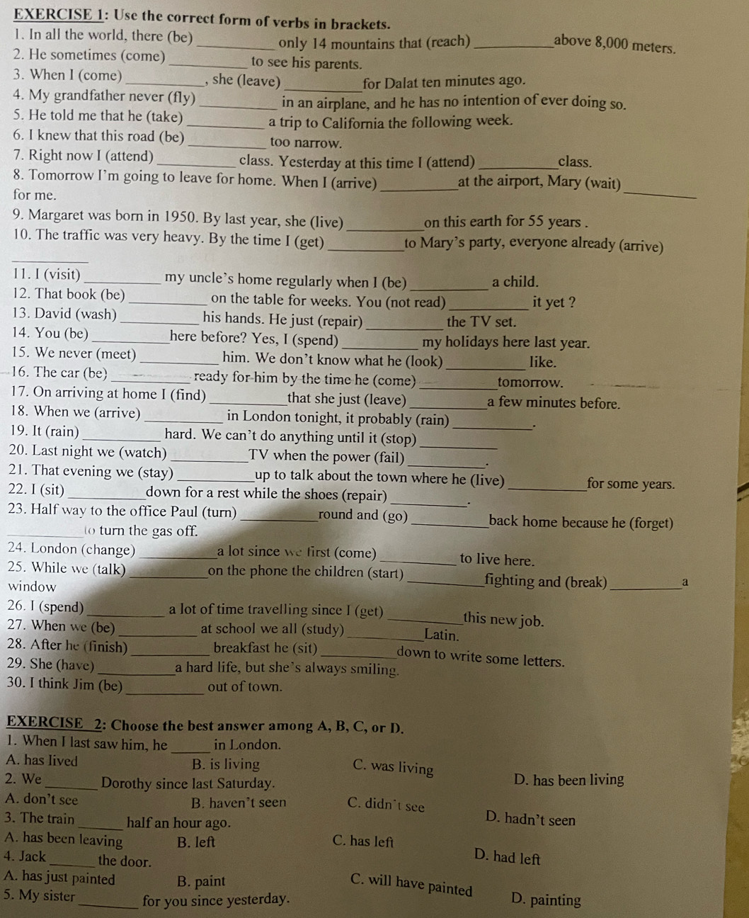 Use the correct form of verbs in brackets.
1. In all the world, there (be)
_only 14 mountains that (reach) _above 8,000 meters.
2. He sometimes (come) _to see his parents.
3. When I (come)_ , she (leave)
_
for Dalat ten minutes ago.
4. My grandfather never (fly)_
in an airplane, and he has no intention of ever doing so.
5. He told me that he (take)
_a trip to California the following week.
6. I knew that this road (be) _too narrow.
7. Right now I (attend) _class. Yesterday at this time I (attend) _class.
8. Tomorrow I’m going to leave for home. When I (arrive) _at the airport, Mary (wait)
for me.
_
9. Margaret was born in 1950. By last year, she (live) _on this earth for 55 years .
_
10. The traffic was very heavy. By the time I (get) _to Mary’s party, everyone already (arrive)
11. I (visit)_ my uncle's home regularly when I (be) a child.
12. That book (be) _on the table for weeks. You (not read) _it yet ?
13. David (wash)_ his hands. He just (repair)_ the TV set.
14. You (be) _here before? Yes, I (spend) _my holidays here last year.
15. We never (meet) _him. We don’t know what he (look) _like.
16. The car (be) _ready for him by the time he (come) _tomorrow.
17. On arriving at home I (find) _that she just (leave) _a few minutes before.
18. When we (arrive) _in London tonight, it probably (rain)
.
19. It (rain) _hard. We can’t do anything until it (stop)_
20. Last night we (watch) _TV when the power (fail)_
_.
21. That evening we (stay) _up to talk about the town where he (live) _for some years.
22. I (sit) _down for a rest while the shoes (repair)
_.
23. Half way to the office Paul (turn) _round and (go) _back home because he (forget)
_to turn the gas off.
24. London (change) _a lot since we first (come) _to live here.
25. While we (talk) _on the phone the children (start) _fighting and (break) _a
window
26. I (spend) _a lot of time travelling since I (get) _this new job.
27. When we (be) _at school we all (study)
_Latin.
28. After he (finish)_ breakfast he (sit)_
down to write some letters.
29. She (have) _a hard life, but she's always smiling.
30. I think Jim (be) _out of town.
EXERCISE 2: Choose the best answer among A, B, C, or D.
ic
1. When I last saw him, he _in London.
A. has lived B. is living
C. was living
2. We _Dorothy since last Saturday.
D. has been living
A. don’t see B. haven’t seen C. didn't see D. hadn’t seen
3. The train _half an hour ago.
A. has been leaving B. left C. has left
4. Jack_ the door.
D. had left
A. has just painted B. paint
C. will have painted
5. My sister _for you since yesterday. D. painting