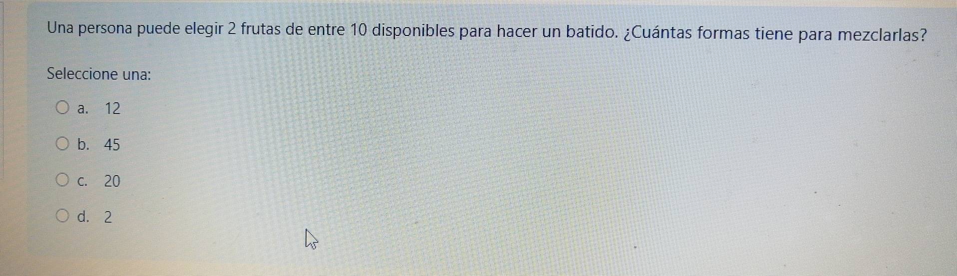 Una persona puede elegir 2 frutas de entre 10 disponibles para hacer un batido. ¿Cuántas formas tiene para mezclarlas?
Seleccione una:
a. 12
b. 45
c. 20
d. 2