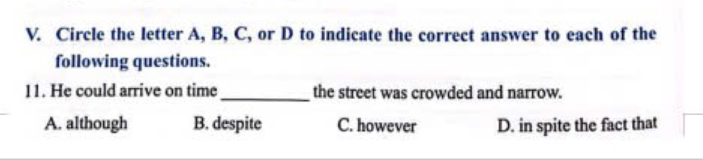 Circle the letter A, B, C, or D to indicate the correct answer to each of the
following questions.
11. He could arrive on time_ the street was crowded and narrow.
A. although B. despite C. however D. in spite the fact that