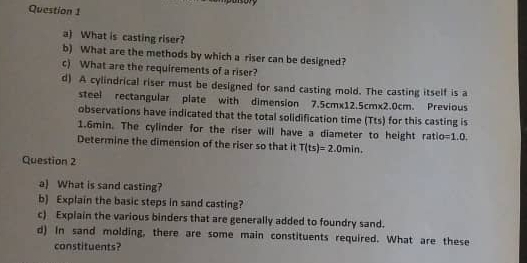 What is casting riser? 
b) What are the methods by which a riser can be designed? 
c) What are the requirements of a riser? 
d) A cylindrical riser must be designed for sand casting mold. The casting itself is a 
steel rectangular plate with dimension 7.5cm* 12.5cm* 2.0cm. Previous 
observations have indicated that the total solidification time (Tts) for this casting is
1.6min. The cylinder for the riser will have a diameter to height ratio =1.0. 
Determine the dimension of the riser so that it T(ts)=2.0min. 
Question 2 
a) What is sand casting? 
b) Explain the basic steps in sand casting? 
c) Explain the various binders that are generally added to foundry sand. 
d) In sand molding, there are some main constituents required. What are these 
constituents?