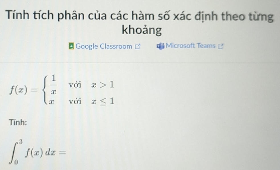 Tính tích phân của các hàm số xác định theo từng 
khoảng 
* Google Classroom Microsoft Teams
f(x)=beginarrayl  1/x voix>1 xvoix≤ 1endarray.
Tính:
∈t _0^3f(x)dx=