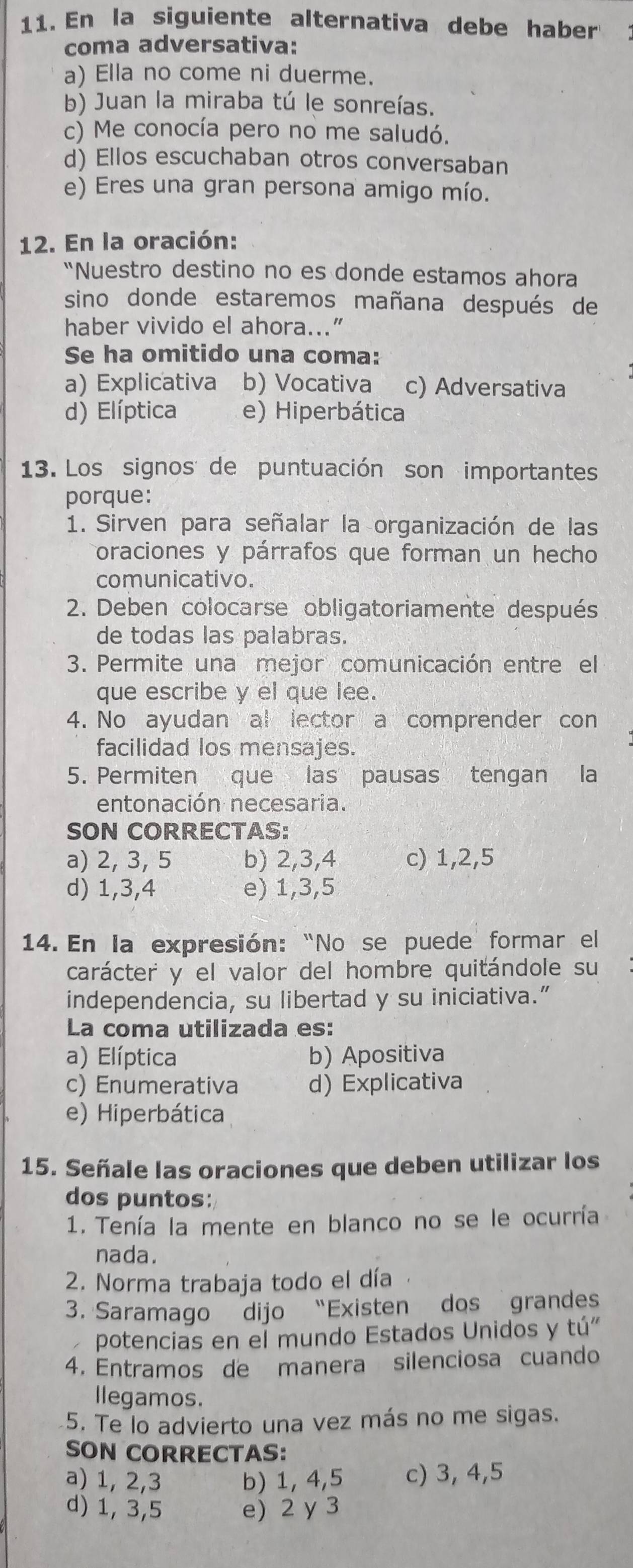 En la siguiente alternativa debe haber
coma adversativa:
a) Ella no come ni duerme.
b) Juan la miraba tú le sonreías.
c) Me conocía pero no me saludó.
d) Ellos escuchaban otros conversaban
e) Eres una gran persona amigo mío.
12. En la oración:
“Nuestro destino no es donde estamos ahora
sino donde estaremos mañana después de
haber vivido el ahora...”
Se ha omitido una coma:
a) Explicativa b) Vocativa c) Adversativa
d) Elíptica e) Hiperbática
13. Los signos de puntuación son importantes
porque:
1. Sirven para señalar la organización de las
oraciones y párrafos que forman un hecho
comunicativo.
2. Deben colocarse obligatoriamente después
de todas las palabras.
3. Permite una mejor comunicación entre el
que escribe y el que lee.
4. No ayudan al lector a comprender con
facilidad los mensajes.
5. Permiten que las pausas tengan la
entonación necesaria.
SON CORRECTAS:
a) 2, 3, 5 b) 2,3,4 c) 1,2,5
d) 1,3,4 e) 1,3,5
14. En la expresión: “No se puede formar el
carácter y el valor del hombre quitándole su
independencia, su libertad y su iniciativa.”
La coma utilizada es:
a) Elíptica b) Apositiva
c) Enumerativa d) Explicativa
e) Hiperbática
15. Señale las oraciones que deben utilizar los
dos puntos:
1. Tenía la mente en blanco no se le ocurría
nada.
2. Norma trabaja todo el día
3. Saramago dijo “Existen dos grandes
potencias en el mundo Estados Unidos y tú"
4. Entramos de manera silenciosa cuando
llegamos.
5. Te lo advierto una vez más no me sigas.
SON CORRECTAS:
a) 1, 2,3 b) 1, 4,5 c) 3, 4,5
d) 1, 3,5 e) 2 y 3