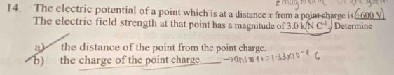 The electric potential of a point which is at a distance x from a point charge is 600
The electric field strength at that point has a magnitude of 3.0k(NC^(-1) Determine 
a) the distance of the point from the point charge. 
b) the charge of the point charge.