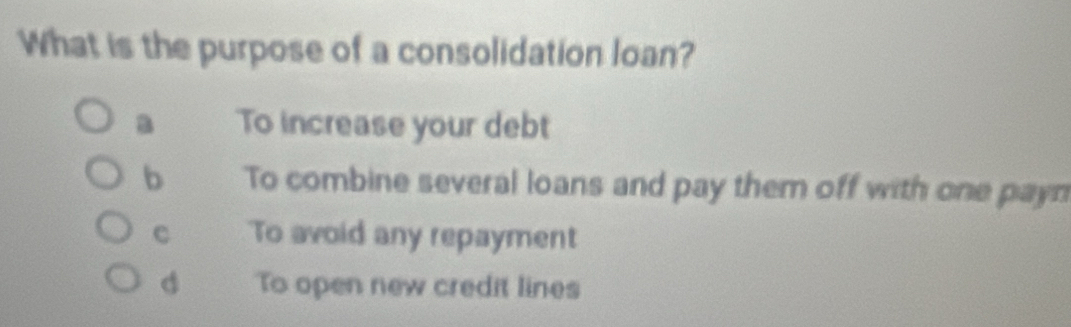 What is the purpose of a consolidation loan?
a To increase your debt
b To combine several loans and pay them off with one payn
C To avoid any repayment
d To open new credit lines