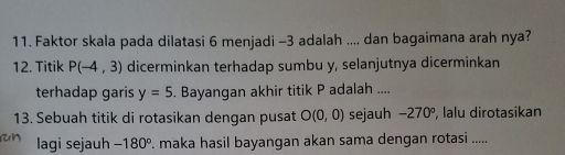 Faktor skala pada dilatasi 6 menjadi -3 adalah .... dan bagaimana arah nya? 
12. Titik P(-4,3) dicerminkan terhadap sumbu y, selanjutnya dicerminkan 
terhadap garis y=5. Bayangan akhir titik P adalah .... 
13. Sebuah titik di rotasikan dengan pusat O(0,0) sejauh −270°, lalu dirotasikan 
lagi sejauh -180°. maka hasil bayangan akan sama dengan rotasi .....