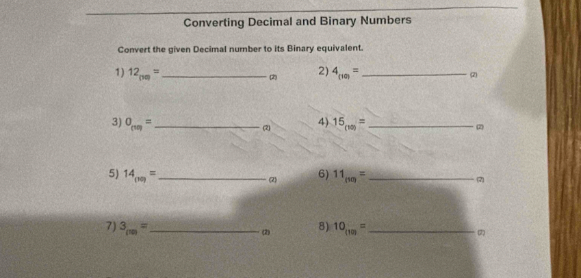 Converting Decimal and Binary Numbers 
Convert the given Decimal number to its Binary equivalent. 
1) 12_(10)= _(2) 2) 4_(10)= _ 
(2) 
3) O_(10)= _4) 15_(10)= _ 
(2) 2
5) 14_(10)= _6) 11_(10)= _(2) 
(2) 
7) 3_(10)= _ 8) 10_(10)= _ 
(2) (2)