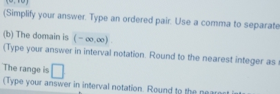 1° 
(Simplify your answer. Type an ordered pair. Use a comma to separate 
(b) The domain is (-∈fty ,∈fty )
(Type your answer in interval notation. Round to the nearest integer as 
The range is □ 
(Type your answer in interval notation. Round to the near