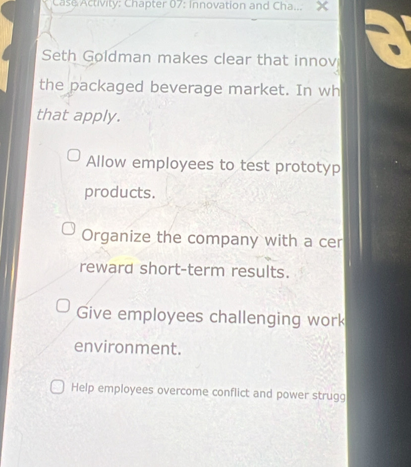 Case Activity: Chapter 07: Innovation and Cha...
Seth Goldman makes clear that innov
the packaged beverage market. In wh
that apply.
Allow employees to test prototyp
products.
Organize the company with a cer
reward short-term results.
Give employees challenging work
environment.
Help employees overcome conflict and power strugg